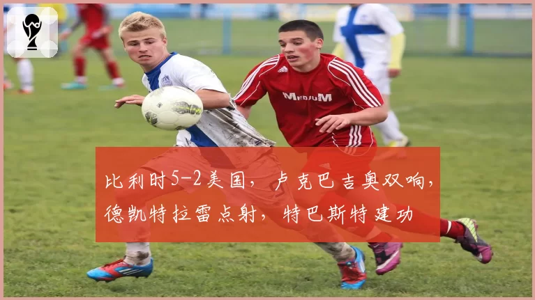 比利时5-2美国，卢克巴吉奥双响，德凯特拉雷点射，特巴斯特建功