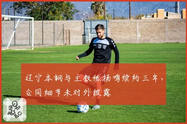 辽宁本钢与主教练杨鸣续约三年，合同细节未对外披露