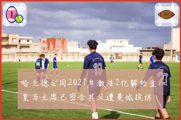 哈兰德合同2027年激活2亿解约金，皇马主席已密会其父遭曼城投诉