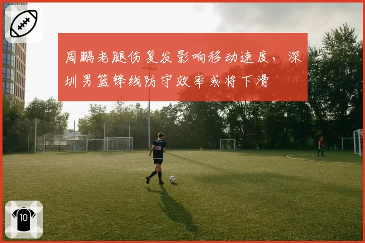 周鹏老腿伤复发影响移动速度，深圳男篮锋线防守效率或将下滑